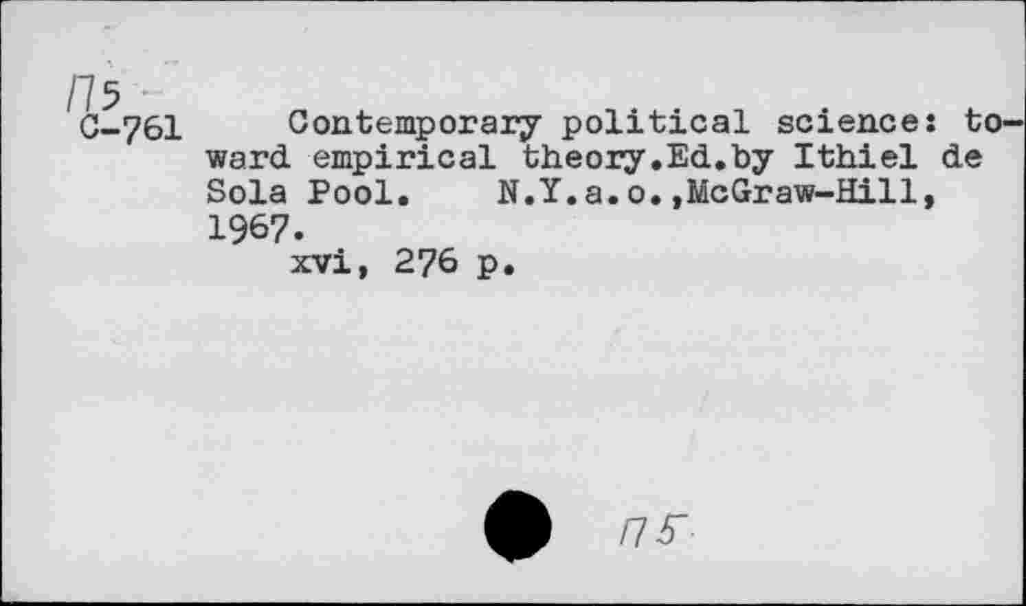 ﻿/75 ~ C-761
Contemporary political science: to ward empirical theory.Ed.by Ithiel de Sola Pool. N.Y.a.o.,McGraw-Hill, 1967.
xvi, 276 p.